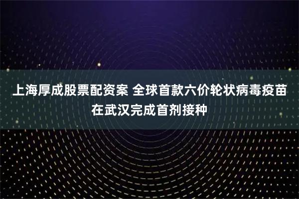 上海厚成股票配资案 全球首款六价轮状病毒疫苗在武汉完成首剂接种