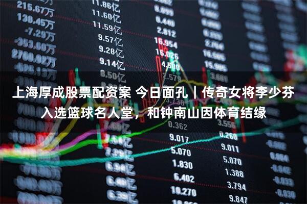 上海厚成股票配资案 今日面孔｜传奇女将李少芬入选篮球名人堂，和钟南山因体育结缘