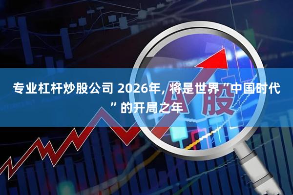 专业杠杆炒股公司 2026年, 将是世界“中国时代”的开局之年