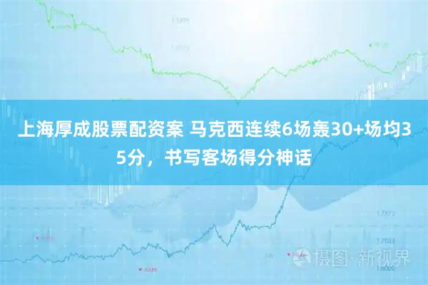 上海厚成股票配资案 马克西连续6场轰30+场均35分，书写客场得分神话