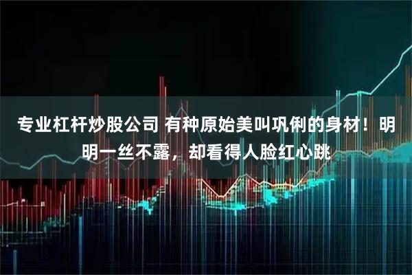 专业杠杆炒股公司 有种原始美叫巩俐的身材！明明一丝不露，却看得人脸红心跳