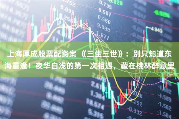 上海厚成股票配资案 《三生三世》：别只知道东海重逢！夜华白浅的第一次相遇，藏在桃林醉意里