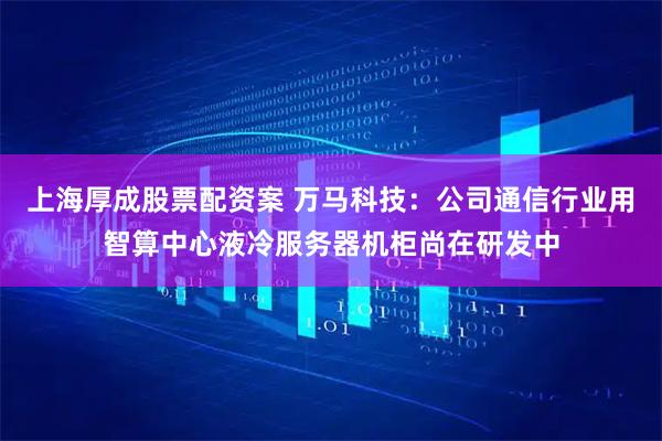 上海厚成股票配资案 万马科技:公司通信行业用智算中心液冷服务器机柜尚在研发中