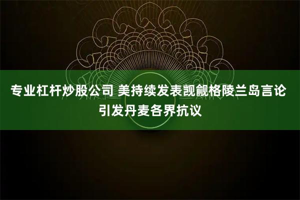 专业杠杆炒股公司 美持续发表觊觎格陵兰岛言论 引发丹麦各界抗议