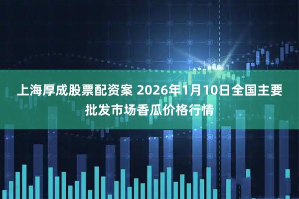 上海厚成股票配资案 2026年1月10日全国主要批发市场香瓜价格行情