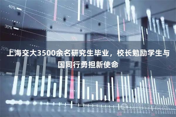上海交大3500余名研究生毕业，校长勉励学生与国同行勇担新使命