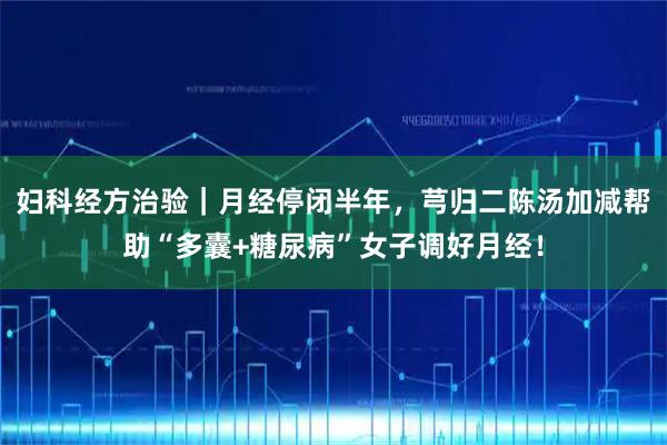 妇科经方治验｜月经停闭半年，芎归二陈汤加减帮助“多囊+糖尿病”女子调好月经！