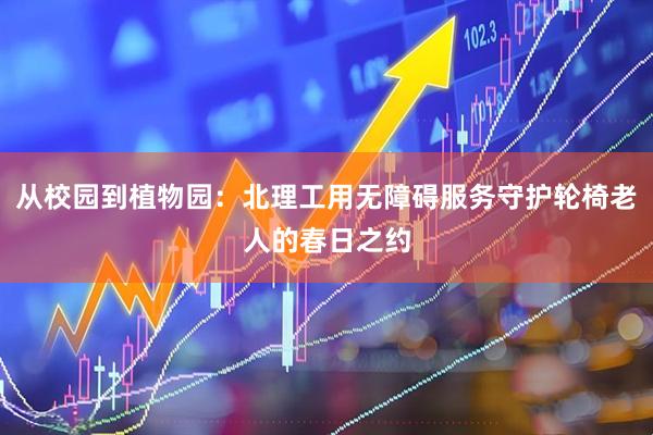 从校园到植物园：北理工用无障碍服务守护轮椅老人的春日之约