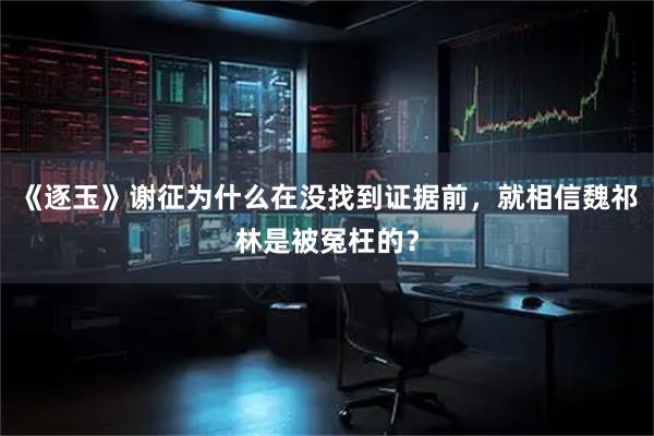《逐玉》谢征为什么在没找到证据前，就相信魏祁林是被冤枉的？